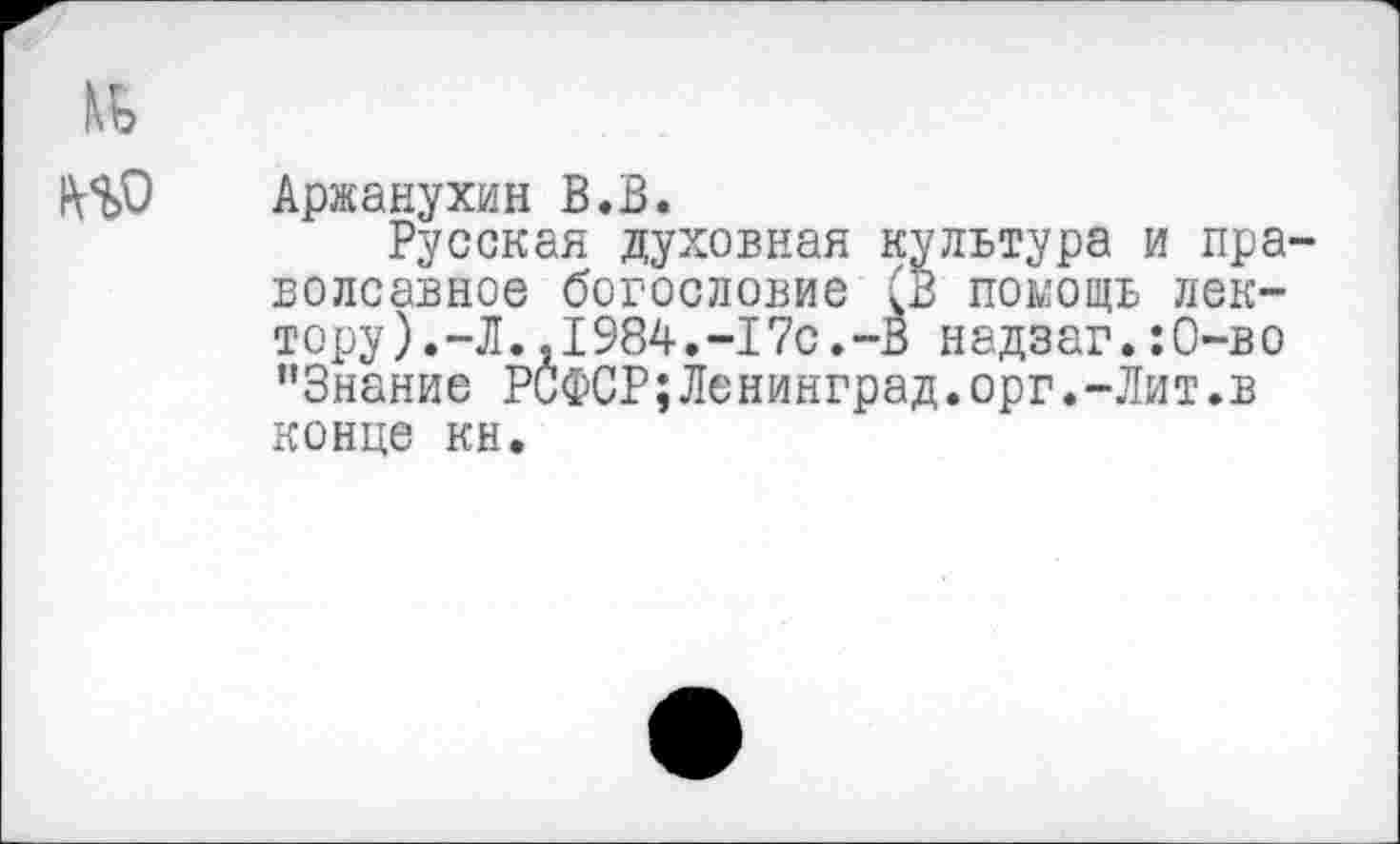 ﻿№
Аржанухин В.В.
Русская духовная культура и пра-волсавное богословие (В помощь лектору ).-Л.,1984.-17с.-В надзаг.:0-во "Знание РСФСР;Ленинград.орг.-Лит.в
конце кн.